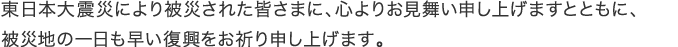 東日本大震災により被災された皆さまに、心よりお見舞い申し上げますとともに、被災地の一日も早い復興をお祈り申し上げます