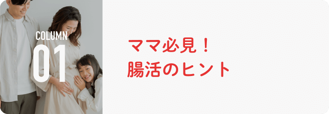 COLUMN 01 ママ必⾒！腸活のヒント