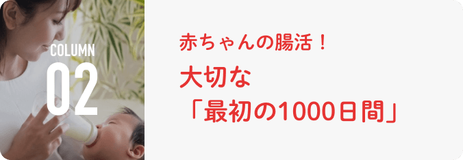 COLUMN 02 ⾚ちゃんの腸活！⼤切な「最初の1000⽇間」