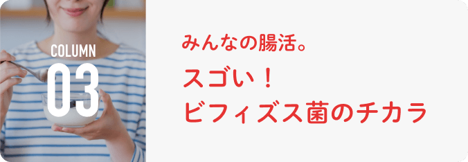 COLUMN 03 みんなの腸活。スゴい！ ビフィズス菌のチカラ