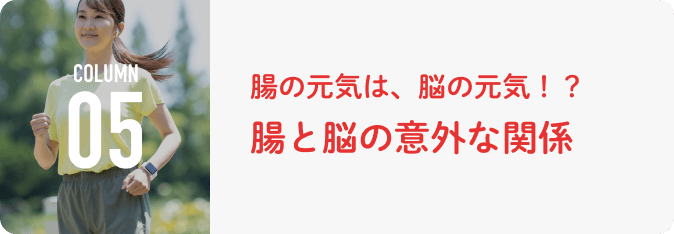 COLUMN 05 腸の元気は、脳の元気！？腸と脳の意外な関係