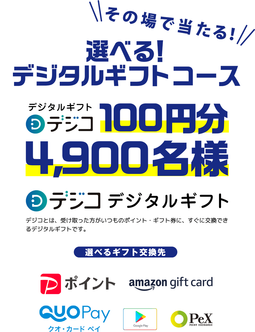 その場で当たる！選べる！デジタルギフトコース デジタルギフト デジコ100円分 4,900名様 デジコデジタルギフト
          デジコとは、あなたが受け取ったお礼をいつものポイント・ギフト券に、すぐ交換できるデジタルギフトです。
          選べるギフト交換先 PayPayポイント amazon_gift_csrd クオカードペイ Google_Play PeX