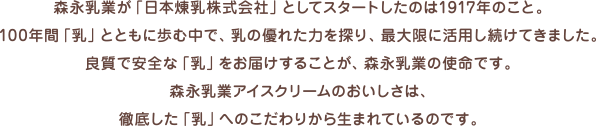 森永乳業が「日本煉乳株式会社」としてスタートしたのは1917年のこと。100年間「乳」とともに歩む中で、乳の優れた力を探り、最大限に活用し続けてきました。良質で安全な「乳」をお届けすることが、森永乳業の使命です。森永乳業アイスクリームのおいしさは、徹底した「乳」へのこだわりから生まれているのです。