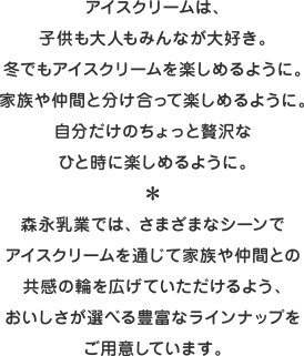 アイスクリームは、子供も大人もみんなが大好き。冬でもアイスクリームを楽しめるように。家族や仲間と分け合って楽しめるように。自分だけのちょっと贅沢なひと時に楽しめるように。＊森永乳業では、さまざまなシーンでアイスクリームを通じて家族や仲間との共感の輪を広げていただけるよう、おいしさが選べる豊富なラインナップをご用意しています。