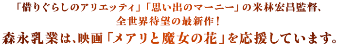 「借りぐらしのアリエッティ」「思い出のマーニー」の米林宏冒監督、全世界待望の最新作！ 森永乳業は、「メアリと魔女の花」を応援しています。