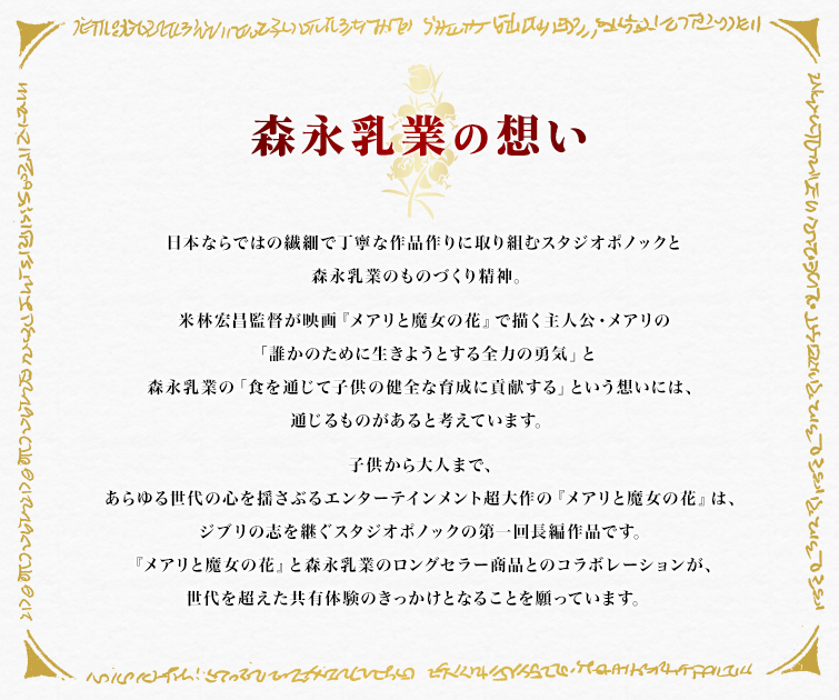 森永乳業の想い 日本ならではの繊細で丁寧な作品作りに取り組むスタジオポノックと
森永乳業のものづくり精神。 米林宏昌監督が映画『メアリと魔女の花』で描く主人公・メアリの「誰かのために生きようとする全力の勇気」と森永乳業の「食を通じて子供の健全な育成に貢献する」という想いには、通じるものがあると考えています。 世代を超えて愛されてきたスタジオジブリ作品の精神を受け継ぐスタジオポノックの『メアリと魔女の花』は、当時ジブリ作品を見て育った方たちが、自分の子供たちと共に楽しめる作品です。 『メアリと魔女の花』と森永乳業のロングセラー商品とのコラボレーションが、世代を超えた共有体験のきっかけとなることを願っています。