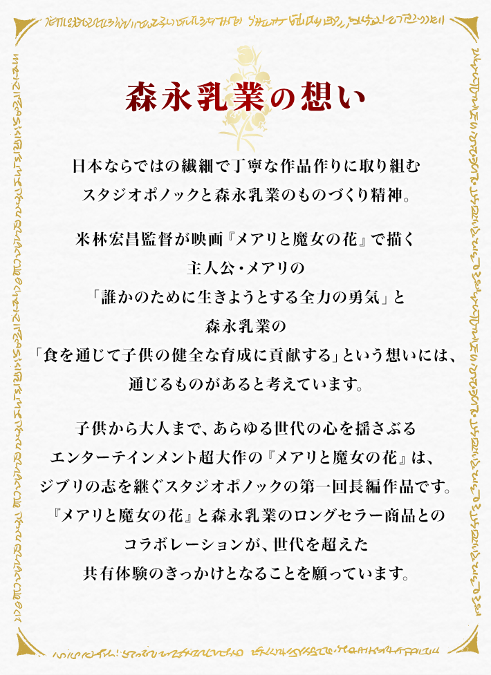 森永乳業の想い 日本ならではの繊細で丁寧な作品作りに取り組むスタジオポノックと
森永乳業のものづくり精神。 米林宏昌監督が映画『メアリと魔女の花』で描く主人公・メアリの「誰かのために生きようとする全力の勇気」と森永乳業の「食を通じて子供の健全な育成に貢献する」という想いには、通じるものがあると考えています。 世代を超えて愛されてきたスタジオジブリ作品の精神を受け継ぐスタジオポノックの『メアリと魔女の花』は、当時ジブリ作品を見て育った方たちが、自分の子供たちと共に楽しめる作品です。 『メアリと魔女の花』と森永乳業のロングセラー商品とのコラボレーションが、世代を超えた共有体験のきっかけとなることを願っています。