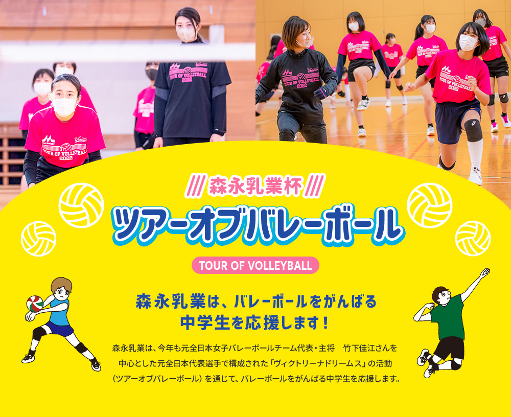 森永乳業杯ツアーオブバレーボールTOUR OF VOLLEYBALL　森永乳業は、バレーボールをがんばる中学生を応援します！森永乳業は、今年も元全日本女子バレーボールチーム代表・主将　竹下佳江さんを中心とした元日本代表選手で構成された「ヴィクトリーナドリームス」の活動（ツアーオブバレーボール）を通じて、バレーボールをがんばる中学生を応援します。