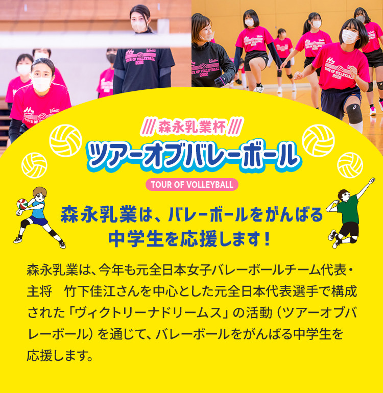 森永乳業杯ツアーオブバレーボールTOUR OF VOLLEYBALL　森永乳業は、バレーボールをがんばる中学生を応援します！森永乳業は、今年も元全日本女子バレーボールチーム代表・主将　竹下佳江さんを中心とした元日本代表選手で構成された「ヴィクトリーナドリームス」の活動（ツアーオブバレーボール）を通じて、バレーボールをがんばる中学生を応援します。