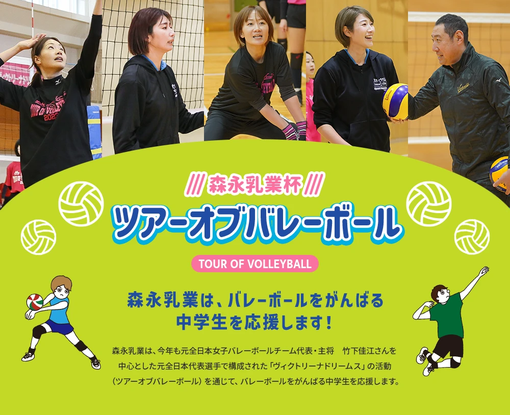 森永乳業杯ツアーオブバレーボールTOUR OF VOLLEYBALL　森永乳業は、バレーボールをがんばる中学生を応援します！森永乳業は、今年も元全日本女子バレーボールチーム代表・主将　竹下佳江さんを中心とした元日本代表選手で構成された「ヴィクトリーナドリームス」の活動（ツアーオブバレーボール）を通じて、バレーボールをがんばる中学生を応援します。