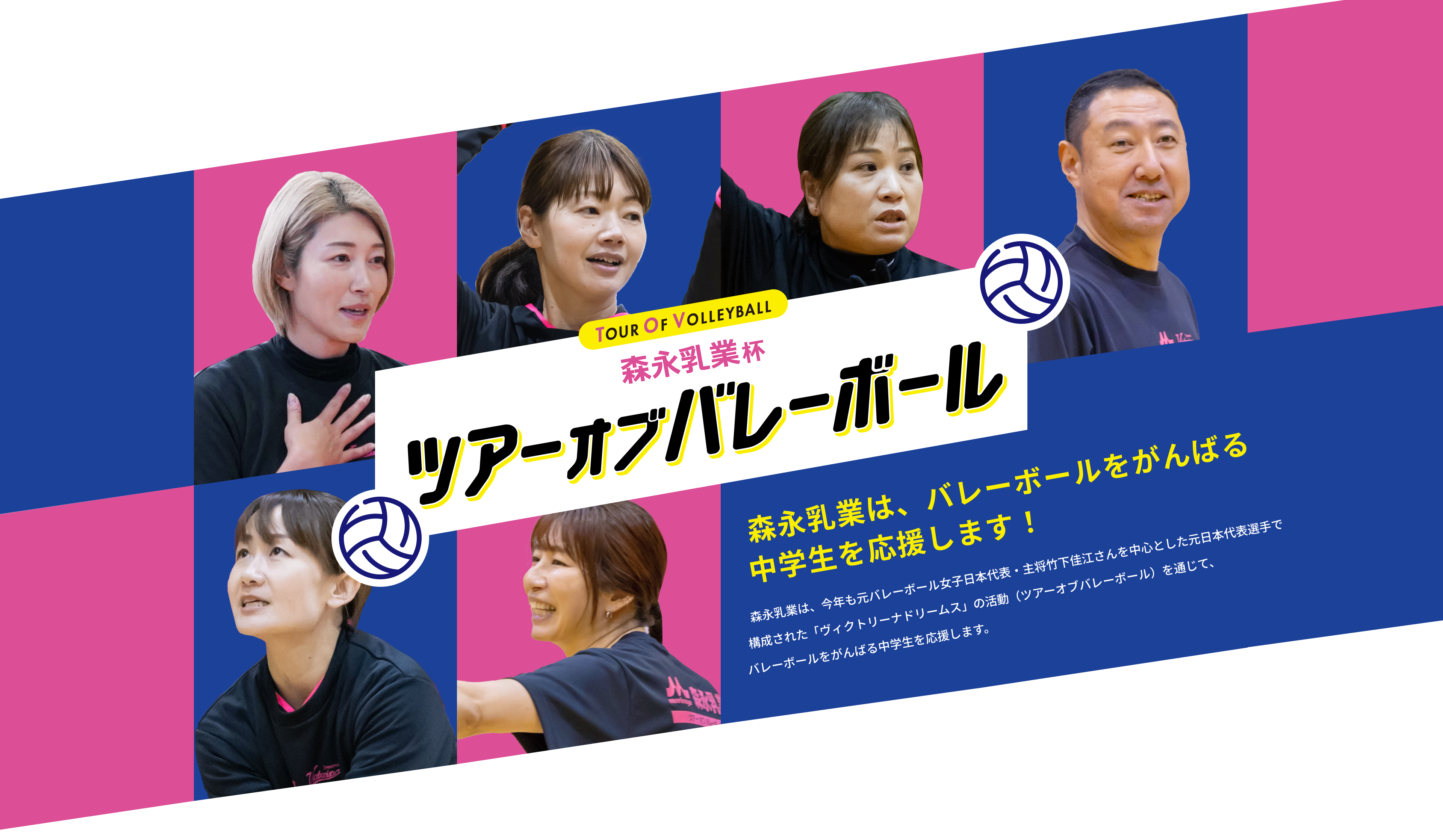 森永乳業杯ツアーオブバレーボールTOUR OF VOLLEYBALL　森永乳業は、バレーボールをがんばる中学生を応援します！森永乳業は、今年も元全日本女子バレーボールチーム代表・主将　竹下佳江さんを中心とした元日本代表選手で構成された「ヴィクトリーナドリームス」の活動（ツアーオブバレーボール）を通じて、バレーボールをがんばる中学生を応援します。