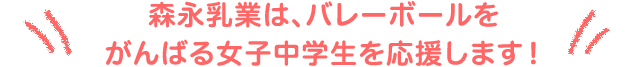 森永乳業は、バレーボールをがんばる女子中学生を応援します！