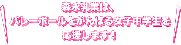 森永乳業は、バレーボールをがんばる女子中学生を応援します！