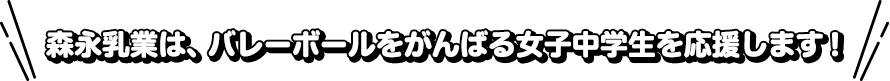 森永乳業は、バレーボールをがんばる女子中学生を応援します！