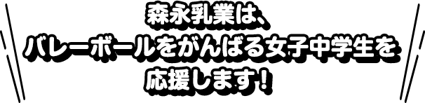 森永乳業は、バレーボールをがんばる女子中学生を応援します！