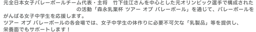 元全日本女子バレーボールチーム代表・主将　竹下佳江さんを中心とした元オリンピック選手で構成された「ヴィクトリーナドリームス」の活動「森永乳業杯 ツアーオブバレーボール」を通じて、バレーボールをがんばる女子中学生を応援します。ツアーオブバレーボールの各会場では、女子中学生の体作りに必要不可欠な「乳製品」等を提供し、栄養面でもサポートします！