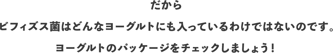 だから ビフィズス菌はどんなヨーグルトにも入っているわけではないのです。ヨーグルトのパッケージをチェックしましょう！