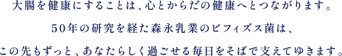 大腸を健康にすることは、心とからだの健康へとつながります。50年の研究を経た森永乳業のビフィズス菌は、この先もずっと、あなたらしく過ごせる毎日をそばで支えてゆきます。