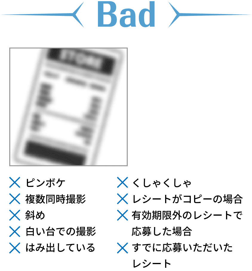 Bad ピンボケ 複数同時撮影 斜め 白い台での撮影 はみ出している くしゃくしゃ レシートがコピーの場合 有効期限外のレシートで 応募した場合 すでに応募いただいた レシート