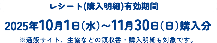レシート(購入明細)有効期間 2025年10月1日（水）〜11月30日（日）購入分 ※通販サイト、生協などの領収書・購入明細も対象です。