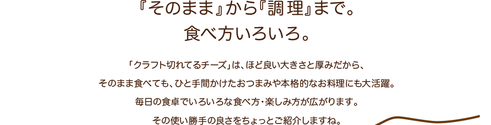 「そのまま」から「調理」まで。食べ方いろいろ。「クラフト切れてるチーズ」は、ほど良い大きさと厚みだから、そのまま食べても、ひと手間かけたおつまみや本格的なお料理にも大活躍。毎日の食卓でいろいろな食べ方・楽しみ方が広がります。その使い勝手の良さをちょっとご紹介しますね。