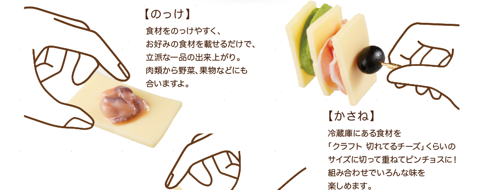 【のっけ】食材をのっけやすく、お好みの食材を載せるだけで、立派な一品の出来上がり。肉類から野菜、果物などにも合いますよ。【かさね】冷蔵庫にある食材を「クラフト 切れてるチーズ」くらいのサイズに切って重ねてピンチョスに！組み合わせでいろんな味を楽しめます。
