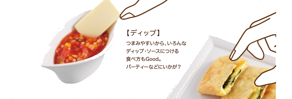 【ディップ】つまみやすいから、いろんなディップ・ソースにつける食べ方もGood。パーディーなどにいかが？
