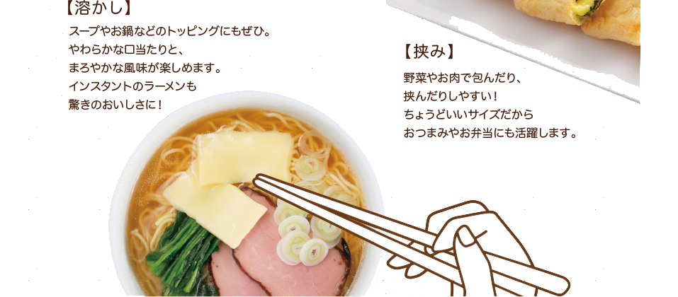 【溶かし】スープやお鍋などのトッピングにもぜひ。やわらかな口当たりと、まろやかな風味が楽しめます。インスタントのラーメンも驚きのおいしさに！【挟み】野菜やお肉で包んだり、挟んだりしやすい！ちょうどいいサイズだからおつまみやお弁当にも活躍します。