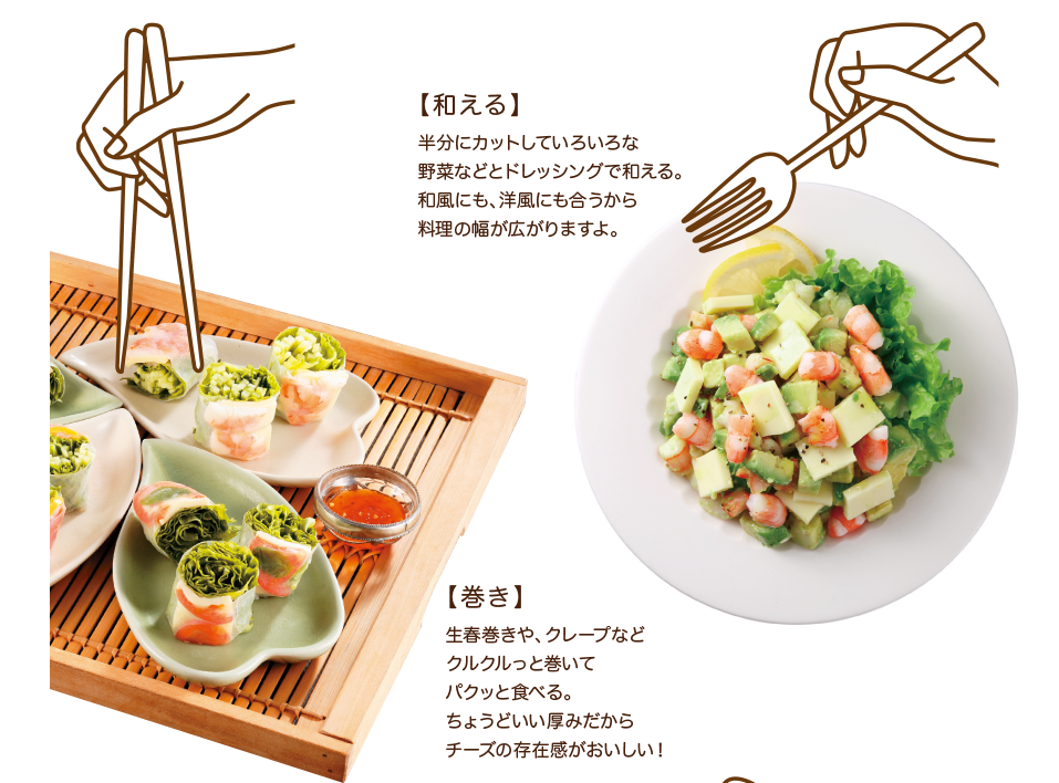 【和える】半分にカットしていろいろな野菜などとドレッシングで和える。和風にも、洋風にも合うから料理の幅が広がりますよ。【巻き】生春巻きや、クレープなどクルクルっと巻いてパクっと食べる。ちょうどいい厚みだからチーズの存在感がおいしい！