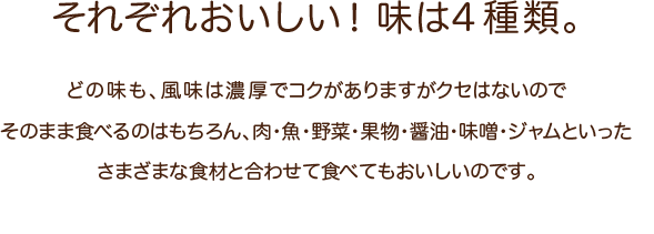 それぞれおいしい！味は4種類。どの味も、風味は濃厚でコクがありますがクセはないのでそのまま食べるのはもちろん、肉・魚・野菜・果物・醤油・味噌・ジャムといったさまざまな食材と合わせて食べてもおいしいのです。