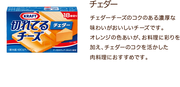 チェダー チェダーチーズのコクのある濃厚な味わいがおいしいチーズです。オレンジの色あいが、お料理に彩りを加え、チェダーのコクを活かした肉料理におすすめです。