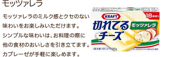 モッツァレラ モッツァレラのミルク感とクセのない味わいをお楽しみいただけます。シンプルな味わいは、お料理の際に他の食材のおいしさを引き立てます。カプレーゼが気軽に楽しめます。