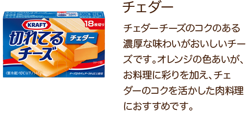 チェダー チェダーチーズのコクのある濃厚な味わいがおいしいチーズです。オレンジの色あいが、お料理に彩りを加え、チェダーのコクを活かした肉料理におすすめです。