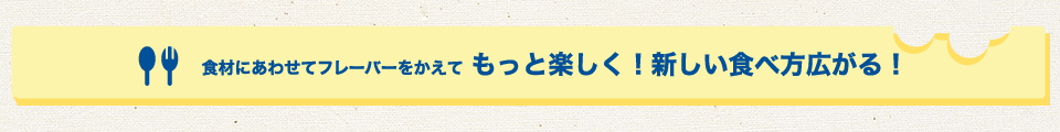 食材にあわせてフレーバーをかえてもっと楽しく！新しい食べ方広がる！