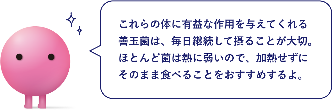 これらの体に有益な作用を与えてくれる善玉菌は、毎日継続して摂ることが大切。ほとんど菌は熱に弱いので、加熱せずにそのまま食べることをおすすめするよ。