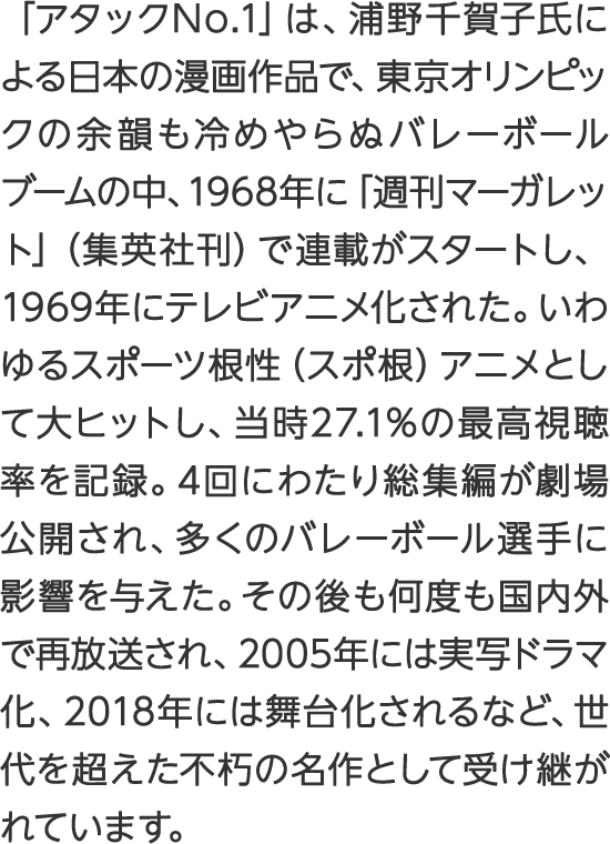 「アタックNo.1」は、浦野千賀子氏による日本の漫画作品で、東京オリンピックの余韻も冷めやらぬバレーボールブームの中、1968年に「週刊マーガレット」（集英社刊）で連載がスタートし、1969年にテレビアニメ化された。いわゆるスポーツ根性（スポ根）アニメとして大ヒットし、当時27.1%の最高視聴率を記録。4回にわたり総集編が劇場公開され、多くのバレーボール選手に影響を与えた。その後も何度も国内外で再放送され、2005年には実写ドラマ化、2018年には舞台化されるなど、世代を超えた不朽の名作として受け継がれています。