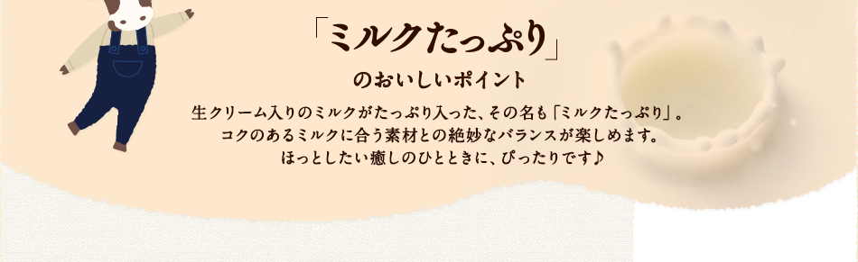 「ミルクたっぷり」のおいしいポイント　生クリーム入りのミルクがたっぷり入った、その名も「ミルクたっぷり」。コクのあるミルクに合う素材との絶妙なバランスが楽しめます。ほっとしたい癒しのひとときに、ぴったりです♪
