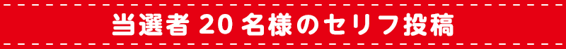 当選者20名様のセリフ投稿