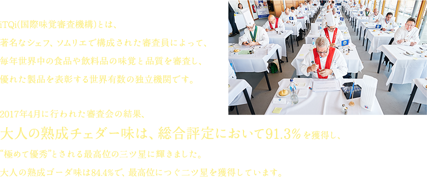 iTQi(国際味覚審査機構)とは、著名なシェフ、ソムリエで構成された審査員によって、毎年世界中の食品や飲料品の味覚と品質を審査し、優れた製品を表彰する世界有数の独立機関です。2017年4月に行われた審査会の結果、大人の熟成チェダー味は、総合評定において91.3% を獲得し、“極めて優秀”とされる最高位の三ツ星に輝きました。大人の熟成ゴーダ味は84.4%で、最高位につぐ二ツ星を獲得しています。