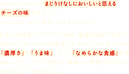 日本の大人たちがまじりけなしにおいしいと思えるチーズの味を追求したいそんな思いから「無垢」は生まれました。日本人の味覚に合うチーズの味・食感を検討する中で、明らかになったのは熟成したナチュラルチーズの「濃厚さ」や「うま味」、そして「なめらかな食感」を求める一方で、チーズ特有の「雑味」が得意ではない人が多いという事実でした。