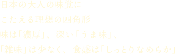 日本の大人の味覚にこたえる理想の四角形味は「濃厚」、深い「うま味」、「雑味」は少なく、食感は「しっとりなめらか」