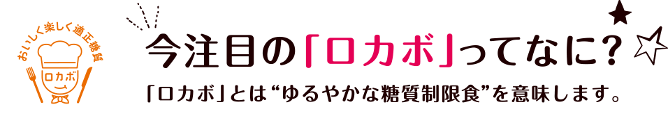 今注目の「ロカボ」ってなに？ 「ロカボ」とは“ゆるやかな糖質制限食”を意味します。