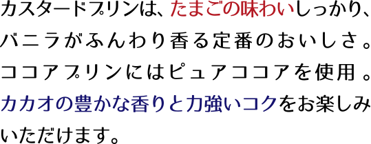 カスタードプリンは、たまごの味わいしっかり、バニラがふんわり香る定番のおいしさ。ココアプリンにはピュアココアを使用。カカオの豊かな香りと力強いコクをお楽しみいただけます。