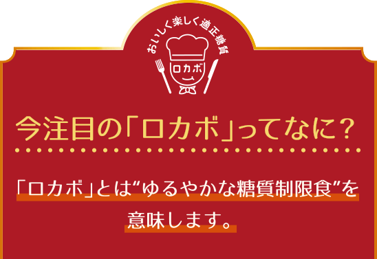 今注目のロカボッてなに? ロカボとはゆるやかな糖質制限食を意味します。