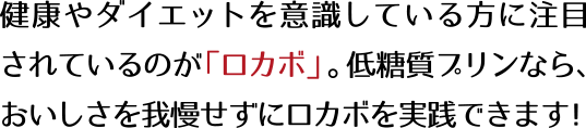 健康やダイエットを意識している方に注目されているのが「ロカボ」。低糖質プリンなら、おいしさを我慢せずにロカボを実践できます！