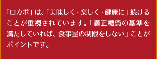 「ロカボ」は、「美味しく・楽しく・健康に」続けることが重視されています。「適正糖質の基準を満たしていれば、食事量の制限をしない」ことがポイントです。