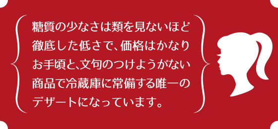 糖質の少なさは類を見ないほど徹底した低さで、価格はかなりお手頃と、文句のつけようがない商品で冷蔵庫に常備する唯一のデザートになっています。