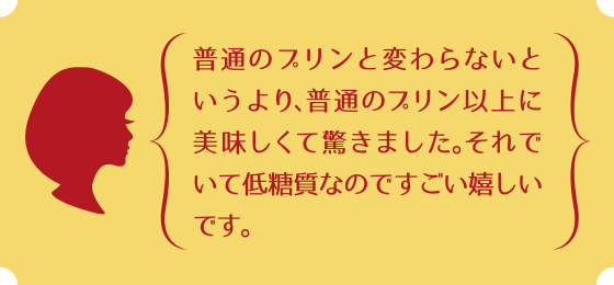 普通のプリンと変わらないというより、普通のプリン以上に美味しくて驚きました。それでいて低糖質なのですごい嬉しいです。