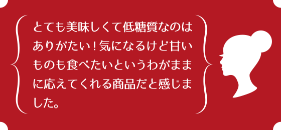 とても美味しくて低糖質なのはありがたい！気になるけど甘いものも食べたいというわがままに応えてくれる商品だと感じました。
