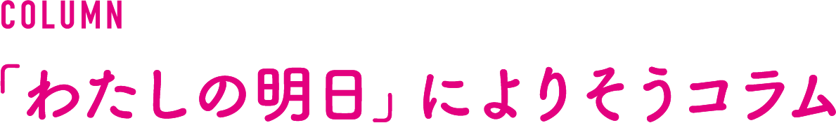 COLUMN 「わたしの明日」によりそうコラム